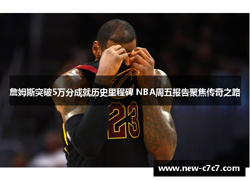 詹姆斯突破5万分成就历史里程碑 NBA周五报告聚焦传奇之路